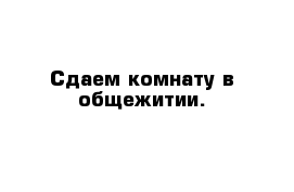 Сдаем комнату в общежитии.